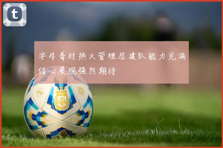 字母哥对热火管理层建队能力充满信心展现强烈期待