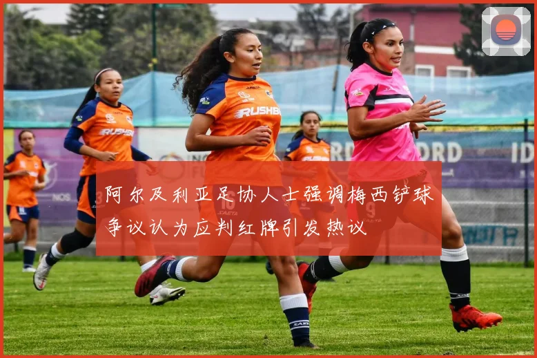 阿尔及利亚足协人士强调梅西铲球争议认为应判红牌引发热议