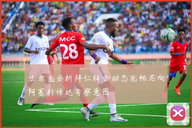 法尔克分析拜仁转会动态孔帕尼向阿塞科传达考察意图
