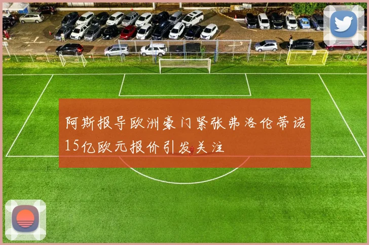 阿斯报导欧洲豪门紧张弗洛伦蒂诺15亿欧元报价引发关注