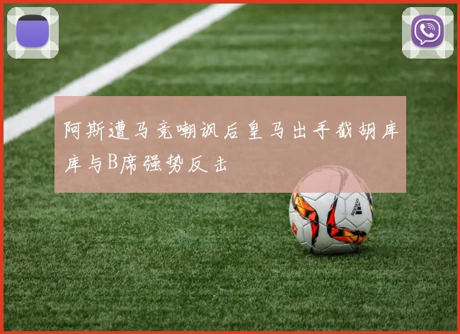 阿斯遭马竞嘲讽后皇马出手截胡库库与B席强势反击