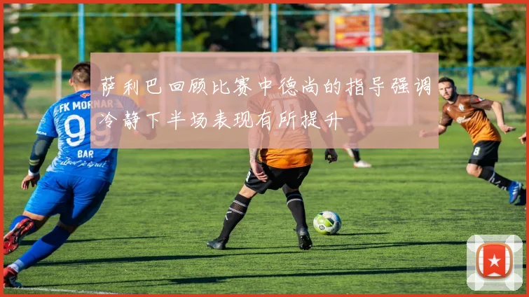 萨利巴回顾比赛中德尚的指导强调冷静下半场表现有所提升