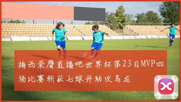 梅西荣膺直播吧世界杯第23日MVP四场比赛斩获七球并助攻乌龙